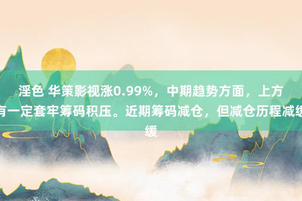 淫色 华策影视涨0.99%，中期趋势方面，上方有一定套牢筹码积压。近期筹码减仓，但减仓历程减缓