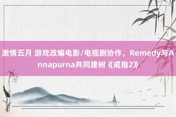 激情五月 游戏改编电影/电视剧协作，Remedy与Annapurna共同建树《戒指2》