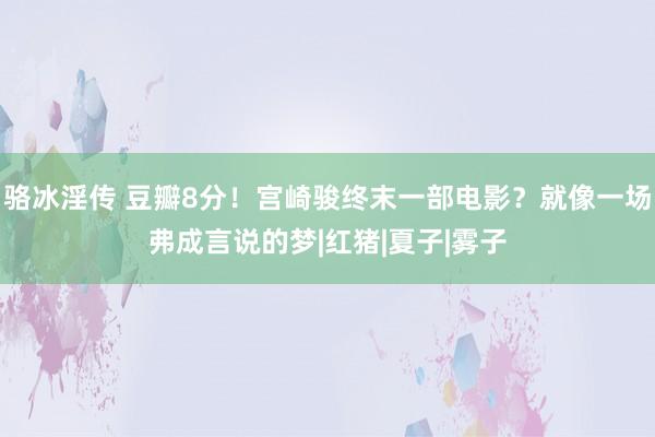 骆冰淫传 豆瓣8分！宫崎骏终末一部电影？就像一场弗成言说的梦|红猪|夏子|雾子