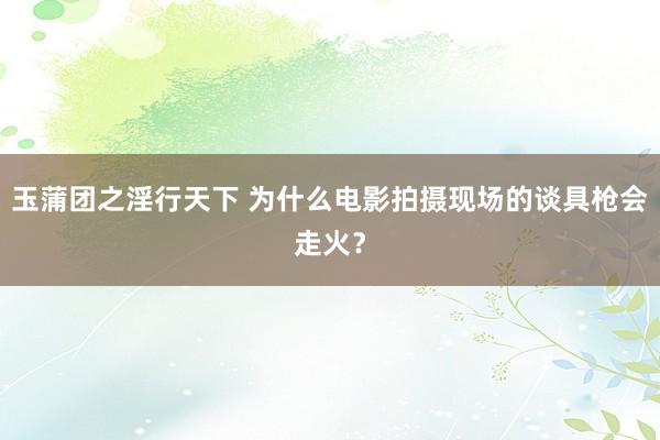 玉蒲团之淫行天下 为什么电影拍摄现场的谈具枪会走火？