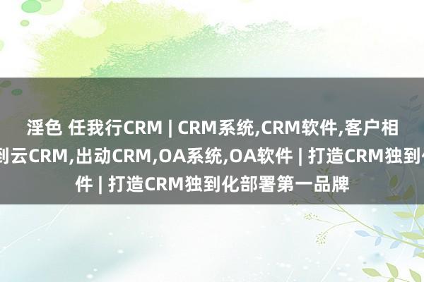 淫色 任我行CRM | CRM系统，CRM软件，客户相干解决系统，独到云CRM，出动CRM，OA系统，OA软件 | 打造CRM独到化部署第一品牌