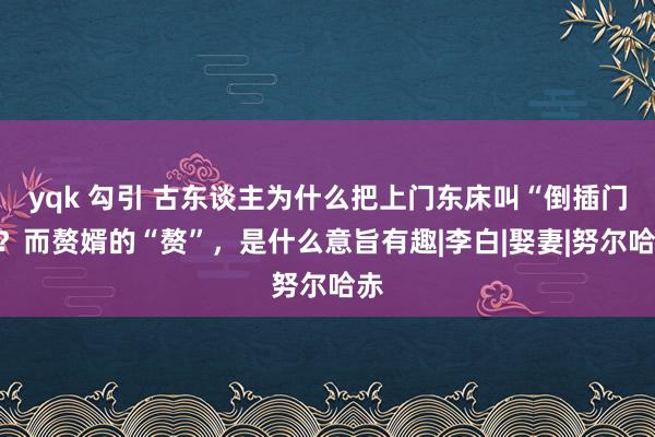 yqk 勾引 古东谈主为什么把上门东床叫“倒插门”？而赘婿的“赘”，是什么意旨有趣|李白|娶妻|努尔哈赤