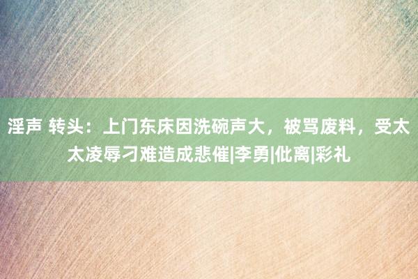 淫声 转头：上门东床因洗碗声大，被骂废料，受太太凌辱刁难造成悲催|李勇|仳离|彩礼