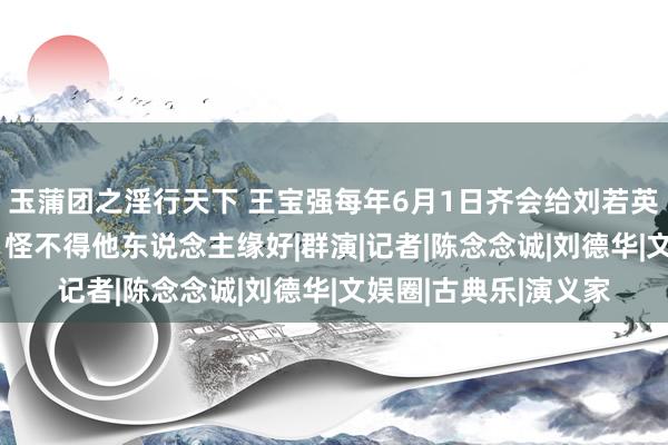 玉蒲团之淫行天下 王宝强每年6月1日齐会给刘若英发666红包，网友：怪不得他东说念主缘好|群演|记者|陈念念诚|刘德华|文娱圈|古典乐|演义家