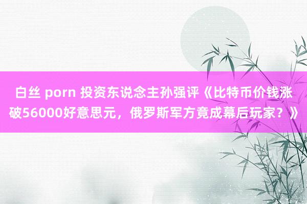 白丝 porn 投资东说念主孙强评《比特币价钱涨破56000好意思元，俄罗斯军方竟成幕后玩家？》