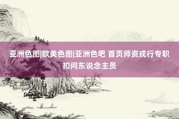 亚洲色图|欧美色图|亚洲色吧 首页师资戎行专职扣问东说念主员