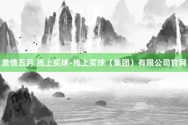 激情五月 线上买球-线上买球（集团）有限公司官网