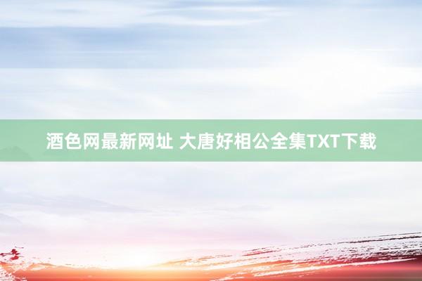 酒色网最新网址 大唐好相公全集TXT下载