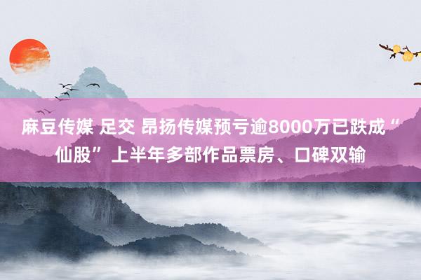 麻豆传媒 足交 昂扬传媒预亏逾8000万已跌成“仙股” 上半年多部作品票房、口碑双输