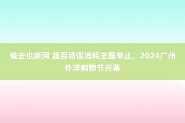 俺去也新网 超百场促消耗主题举止，2024广州外洋购物节开幕